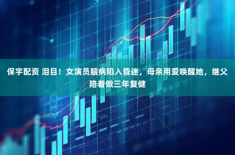 保宇配资 泪目！女演员脑病陷入昏迷，母亲用爱唤醒她，继父陪着做三年复健