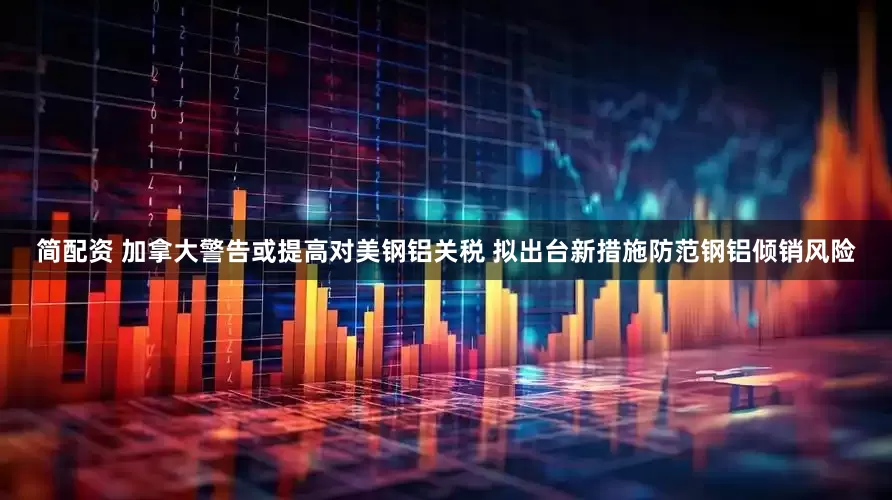 简配资 加拿大警告或提高对美钢铝关税 拟出台新措施防范钢铝倾销风险