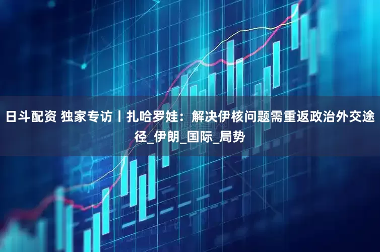 日斗配资 独家专访丨扎哈罗娃：解决伊核问题需重返政治外交途径_伊朗_国际_局势