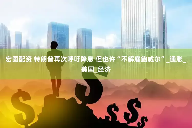 宏图配资 特朗普再次呼吁降息 但也许“不解雇鲍威尔”_通胀_美国_经济