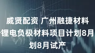 威贤配资 广州融捷材料南沙锂电负极材料项目计划8月试产