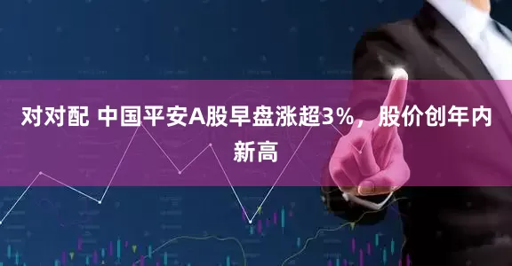 对对配 中国平安A股早盘涨超3%，股价创年内新高