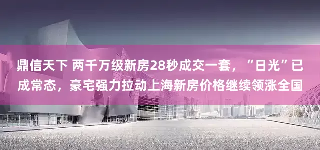 鼎信天下 两千万级新房28秒成交一套，“日光”已成常态，豪宅强力拉动上海新房价格继续领涨全国