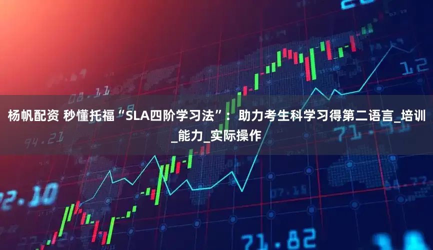 杨帆配资 秒懂托福“SLA四阶学习法”：助力考生科学习得第二语言_培训_能力_实际操作