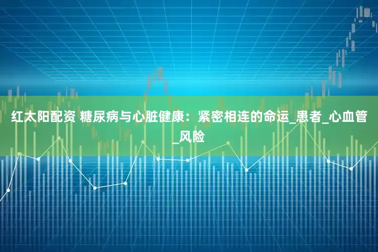 红太阳配资 糖尿病与心脏健康：紧密相连的命运_患者_心血管_风险