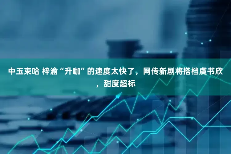 中玉束哈 梓渝“升咖”的速度太快了，网传新剧将搭档虞书欣，甜度超标
