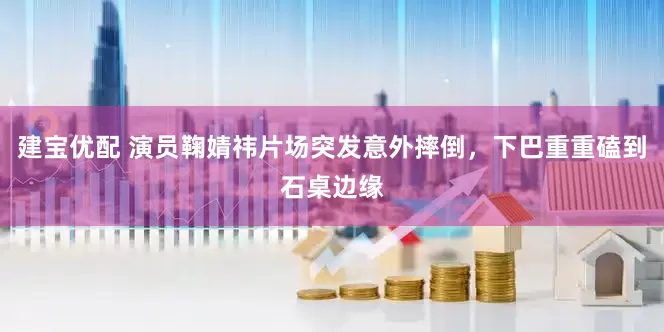 建宝优配 演员鞠婧祎片场突发意外摔倒，下巴重重磕到石桌边缘