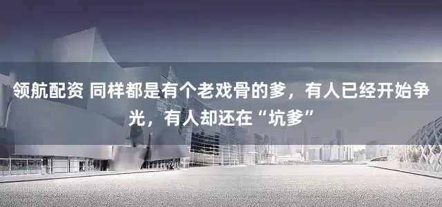 领航配资 同样都是有个老戏骨的爹，有人已经开始争光，有人却还在“坑爹”