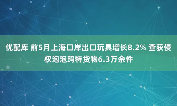 优配库 前5月上海口岸出口玩具增长8.2% 查获侵权泡泡玛特货物6.3万余件
