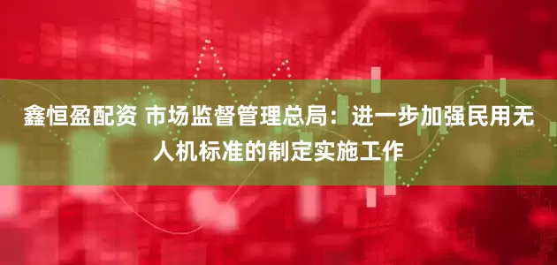 鑫恒盈配资 市场监督管理总局：进一步加强民用无人机标准的制定实施工作