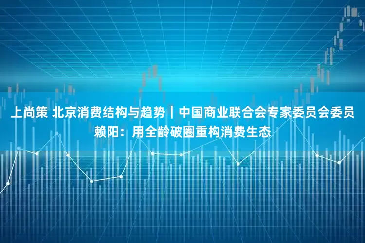 上尚策 北京消费结构与趋势｜中国商业联合会专家委员会委员赖阳：用全龄破圈重构消费生态