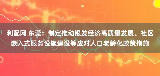 利配网 东莞：制定推动银发经济高质量发展、社区嵌入式服务设施建设等应对人口老龄化政策措施