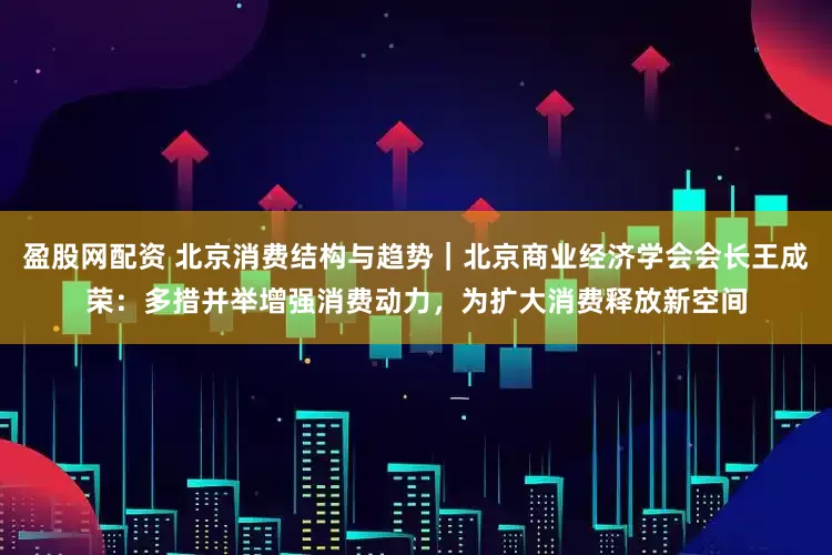 盈股网配资 北京消费结构与趋势｜北京商业经济学会会长王成荣：多措并举增强消费动力，为扩大消费释放新空间