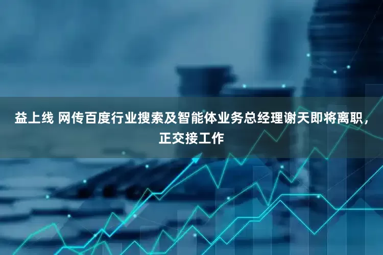 益上线 网传百度行业搜索及智能体业务总经理谢天即将离职，正交接工作