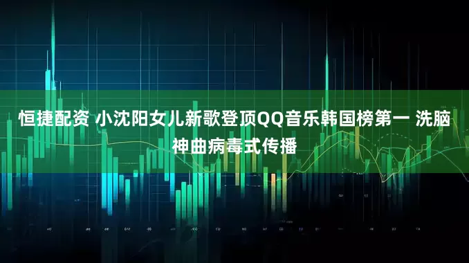 恒捷配资 小沈阳女儿新歌登顶QQ音乐韩国榜第一 洗脑神曲病毒式传播