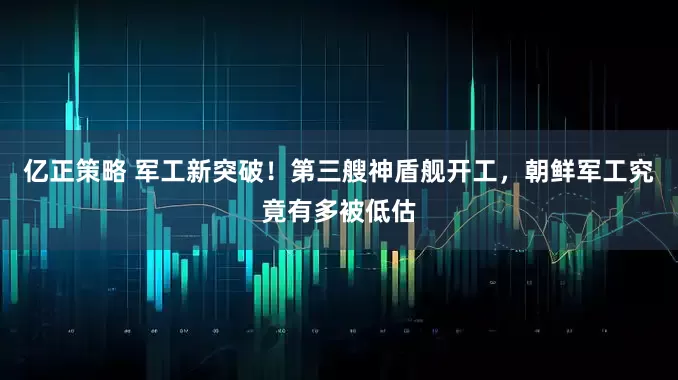 亿正策略 军工新突破！第三艘神盾舰开工，朝鲜军工究竟有多被低估