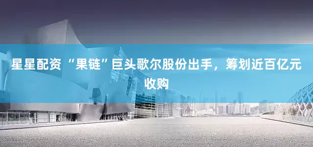 星星配资 “果链”巨头歌尔股份出手，筹划近百亿元收购
