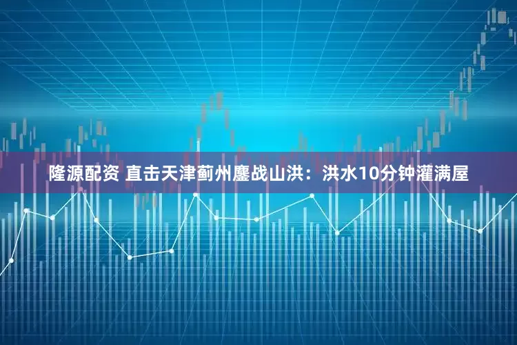 隆源配资 直击天津蓟州鏖战山洪：洪水10分钟灌满屋