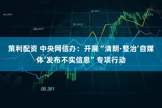 策利配资 中央网信办：开展“清朗·整治‘自媒体’发布不实信息”专项行动