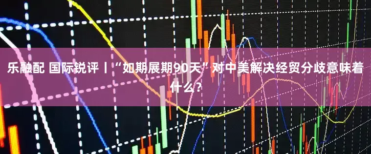 乐融配 国际锐评丨“如期展期90天”对中美解决经贸分歧意味着什么？