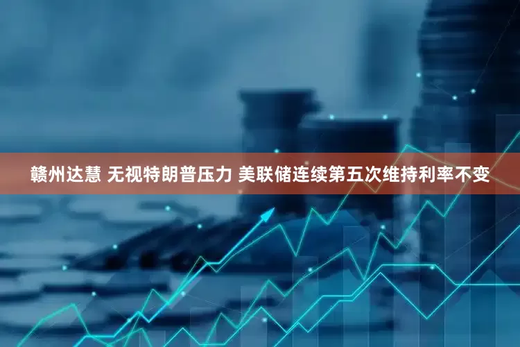 赣州达慧 无视特朗普压力 美联储连续第五次维持利率不变