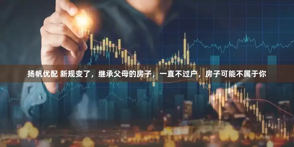 扬帆优配 新规变了，继承父母的房子，一直不过户，房子可能不属于你