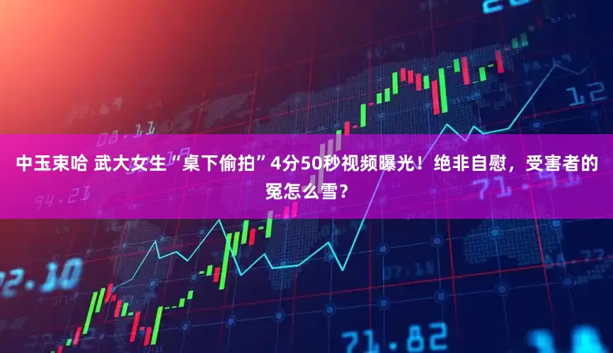 中玉束哈 武大女生“桌下偷拍”4分50秒视频曝光！绝非自慰，受害者的冤怎么雪？