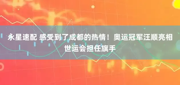 永星速配 感受到了成都的热情！奥运冠军汪顺亮相世运会担任旗手