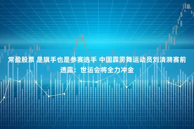 常盈股票 是旗手也是参赛选手 中国霹雳舞运动员刘清漪赛前透露：世运会将全力冲金