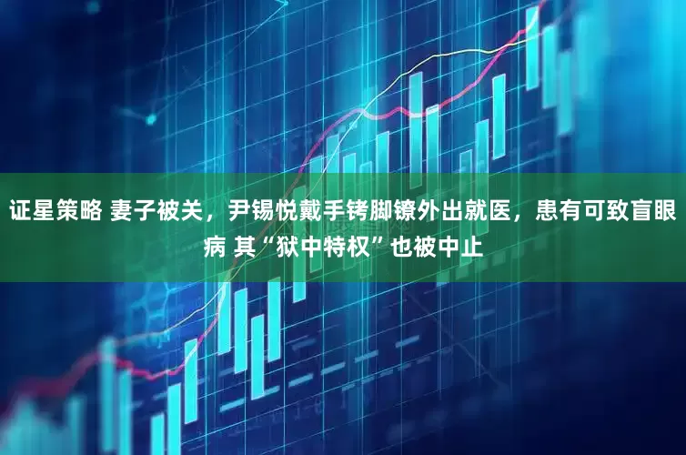 证星策略 妻子被关，尹锡悦戴手铐脚镣外出就医，患有可致盲眼病 其“狱中特权”也被中止