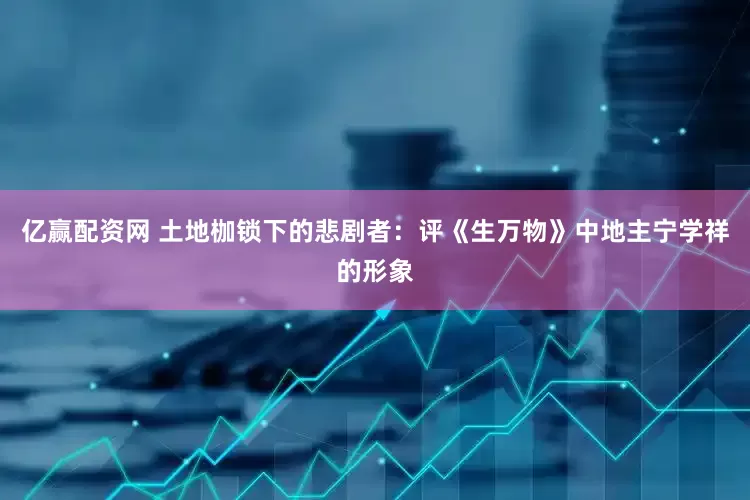 亿赢配资网 土地枷锁下的悲剧者：评《生万物》中地主宁学祥的形象