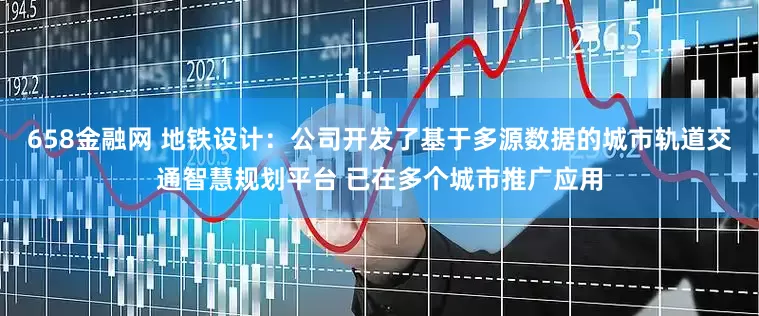 658金融网 地铁设计：公司开发了基于多源数据的城市轨道交通智慧规划平台 已在多个城市推广应用