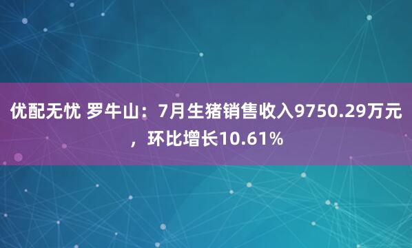 优配无忧 罗牛山：7月生猪销售收入9750.29万元，环比增长10.61%