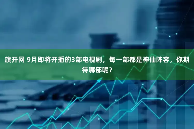 旗开网 9月即将开播的3部电视剧，每一部都是神仙阵容，你期待哪部呢？