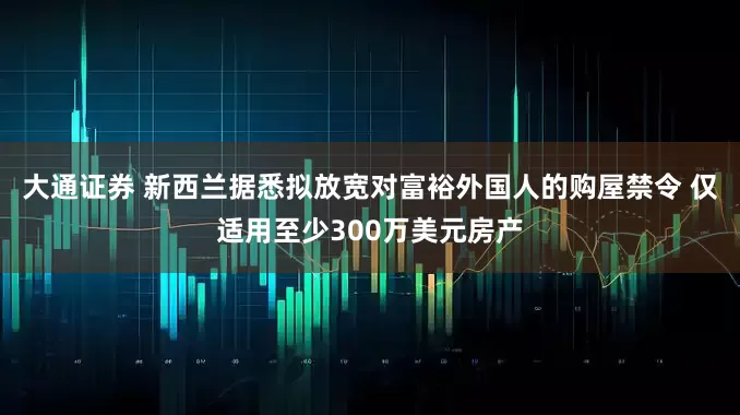 大通证券 新西兰据悉拟放宽对富裕外国人的购屋禁令 仅适用至少300万美元房产