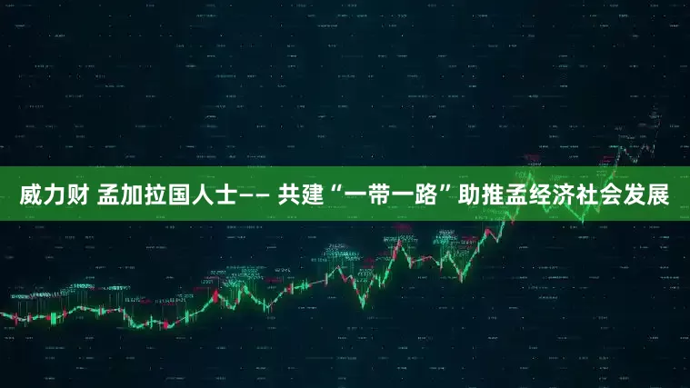 威力财 孟加拉国人士—— 共建“一带一路”助推孟经济社会发展