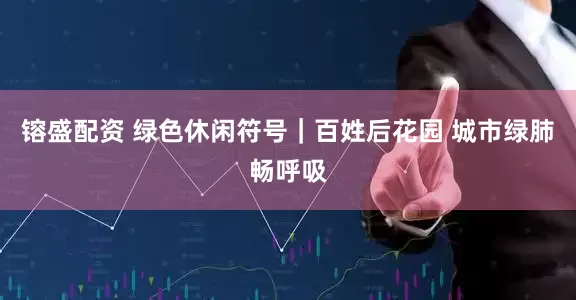 镕盛配资 绿色休闲符号｜百姓后花园 城市绿肺畅呼吸