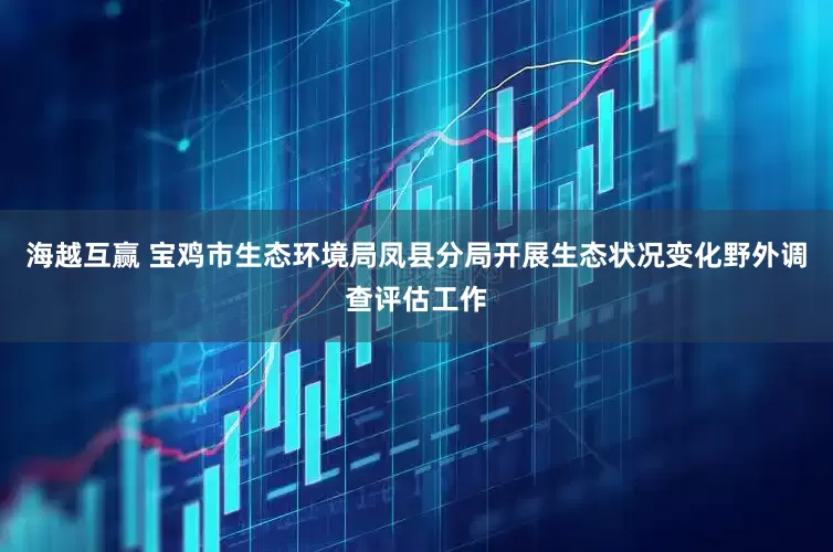 海越互赢 宝鸡市生态环境局凤县分局开展生态状况变化野外调查评估工作