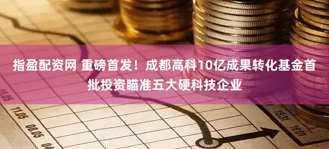 指盈配资网 重磅首发！成都高科10亿成果转化基金首批投资瞄准五大硬科技企业