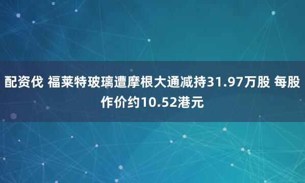 配资伐 福莱特玻璃遭摩根大通减持31.97万股 每股作价约10.52港元