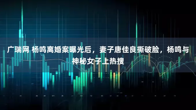 广瑞网 杨鸣离婚案曝光后，妻子唐佳良撕破脸，杨鸣与神秘女子上热搜