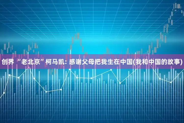创界 “老北京”柯马凯: 感谢父母把我生在中国(我和中国的故事)